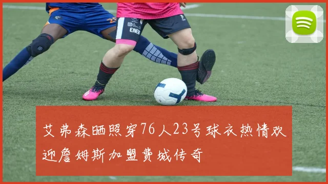 艾弗森晒照穿76人23号球衣热情欢迎詹姆斯加盟费城传奇