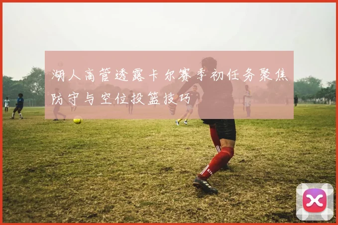 湖人高管透露卡尔赛季初任务聚焦防守与空位投篮技巧