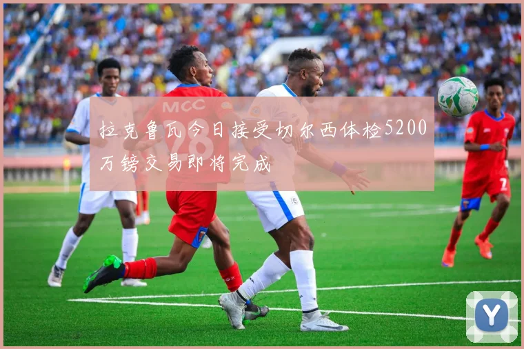 拉克鲁瓦今日接受切尔西体检5200万镑交易即将完成