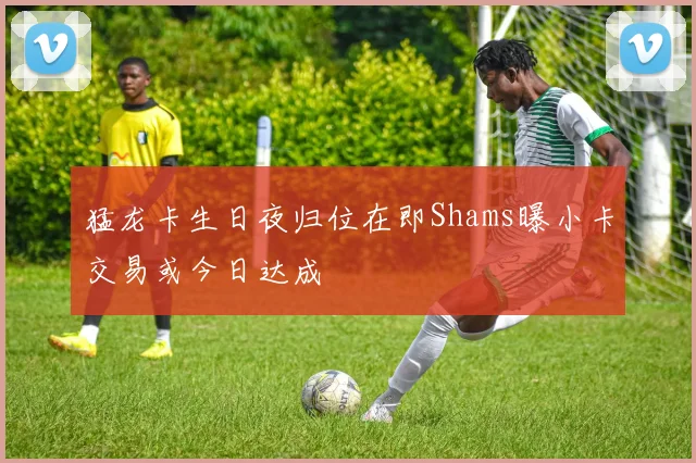 猛龙卡生日夜归位在即Shams曝小卡交易或今日达成