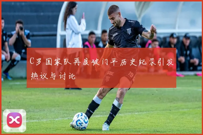 C罗国家队再度破门平历史纪录引发热议与讨论