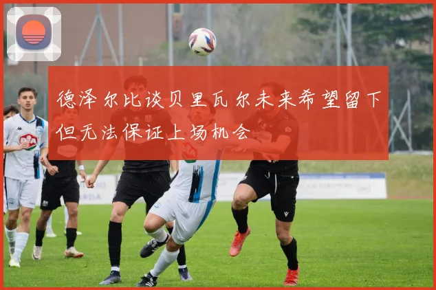 德泽尔比谈贝里瓦尔未来希望留下但无法保证上场机会