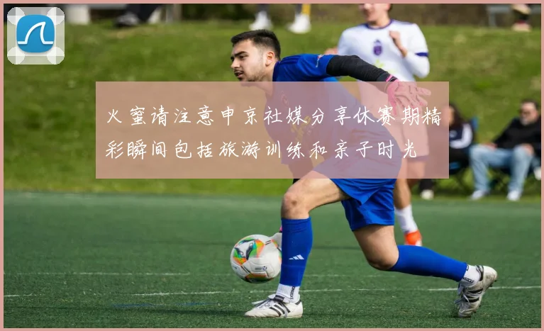 火蜜请注意申京社媒分享休赛期精彩瞬间包括旅游训练和亲子时光