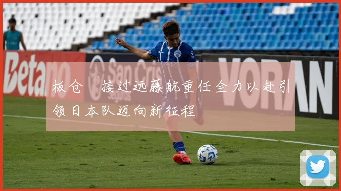 板仓滉接过远藤航重任全力以赴引领日本队迈向新征程