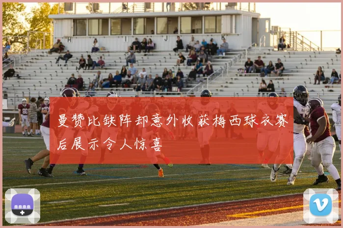 曼赞比缺阵却意外收获梅西球衣赛后展示令人惊喜