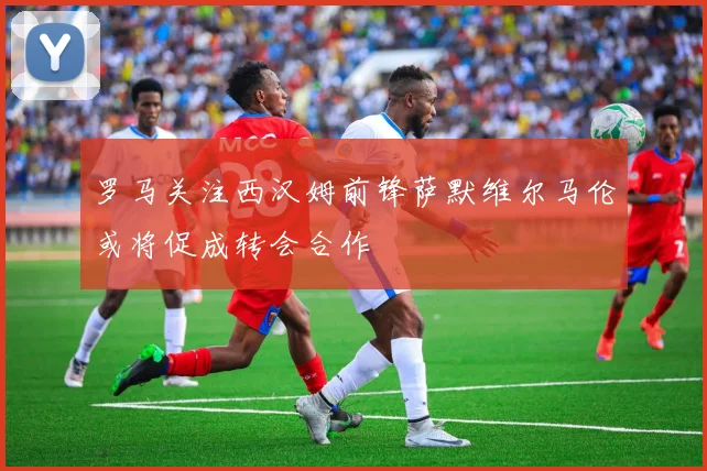 罗马关注西汉姆前锋萨默维尔马伦或将促成转会合作